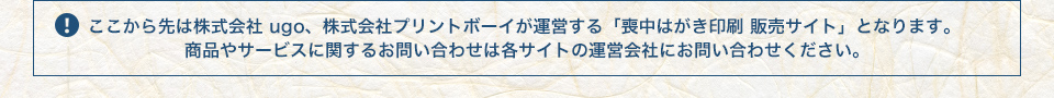 ここから先は株式会社ugo、株式会社プリントボーイが運営する「喪中はがき印刷 販売サイト」となります。商品やサービスに関するお問合せは各サイトの運営会社にお問い合わせください。