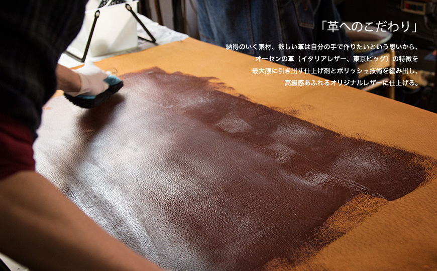 「革へのこだわり」 納得のいく素材、欲しい革は自分の手で作りたいという思いから、オーセンの革(イタリアレザー、東京ピッグ)の特徴を最大限に引き出す仕上げ剤とポリッシュ技術を編み出し、高級感あふれるオリジナルレザーに仕上げる。