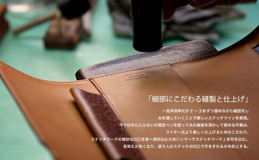 「細部にこだわる縫製と仕上げ」 一見非効率だが2~3針ずつ進めながら確認をし糸を通していくことで美しいステッチラインを表現。今では手に入らないの電気ペンを使って糸の最後を溶かして留める作業は、ライター式より美しく仕上げるためのこだわり。ステッチワークの微妙な凹凸を革へ埋め込むためハンマーでステッチワーク上を叩き込む。見栄えが良くなり、使う人がステッチの凹凸で手をすれるのを防止する。